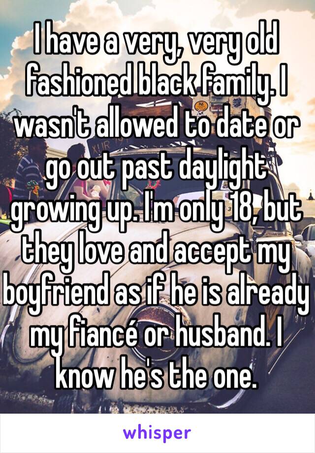 I have a very, very old fashioned black family. I wasn't allowed to date or go out past daylight growing up. I'm only 18, but they love and accept my boyfriend as if he is already my fiancé or husband. I know he's the one. 