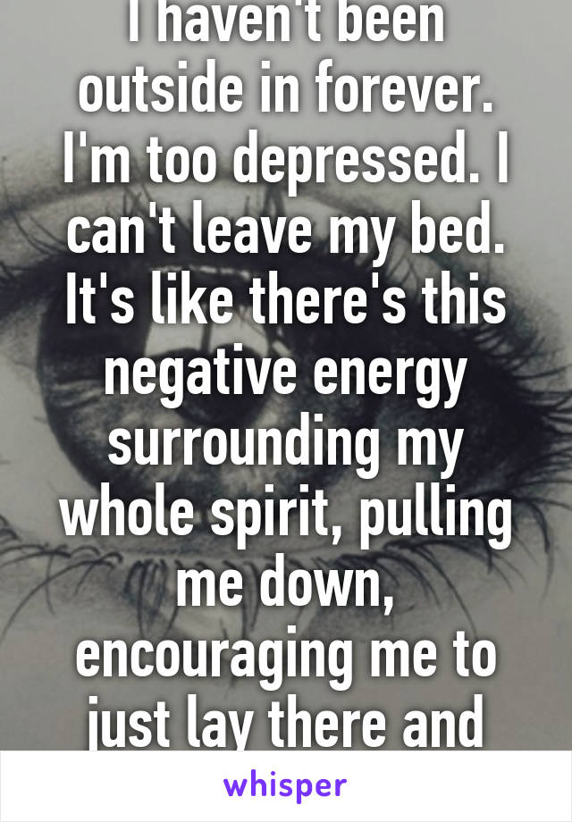 I haven't been outside in forever. I'm too depressed. I can't leave my bed. It's like there's this negative energy surrounding my whole spirit, pulling me down, encouraging me to just lay there and die..