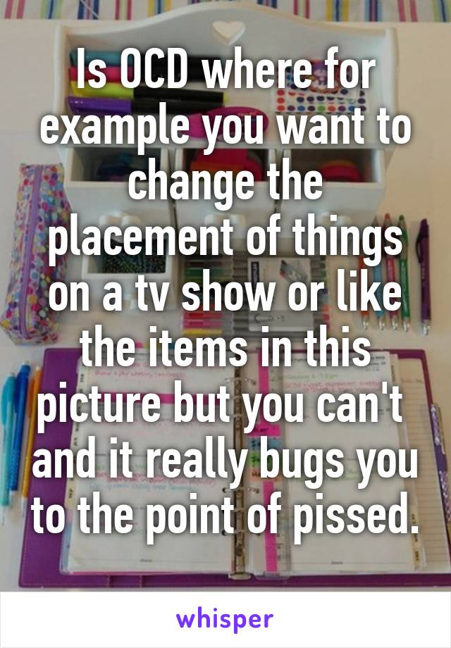 Is OCD where for example you want to change the placement of things on a tv show or like the items in this picture but you can't  and it really bugs you to the point of pissed. 