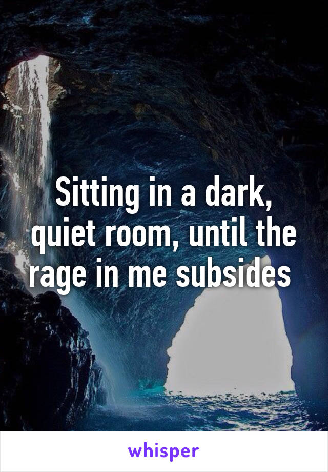 Sitting in a dark, quiet room, until the rage in me subsides 