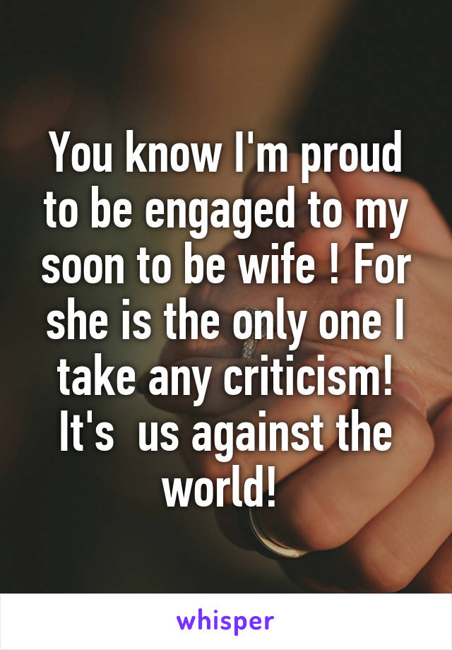 You know I'm proud to be engaged to my soon to be wife ! For she is the only one I take any criticism! It's  us against the world! 