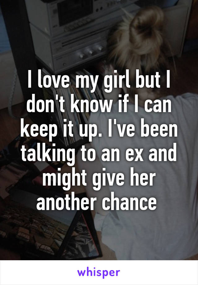 I love my girl but I don't know if I can keep it up. I've been talking to an ex and might give her another chance 