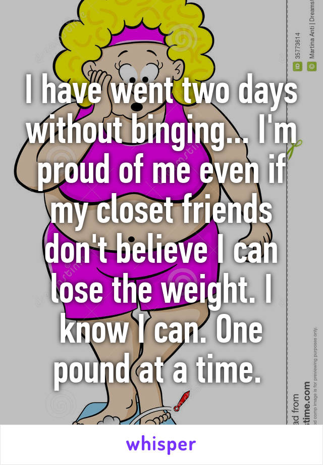 I have went two days without binging... I'm proud of me even if my closet friends don't believe I can lose the weight. I know I can. One pound at a time. 