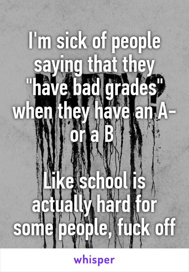 I'm sick of people saying that they "have bad grades" when they have an A- or a B 

Like school is actually hard for some people, fuck off