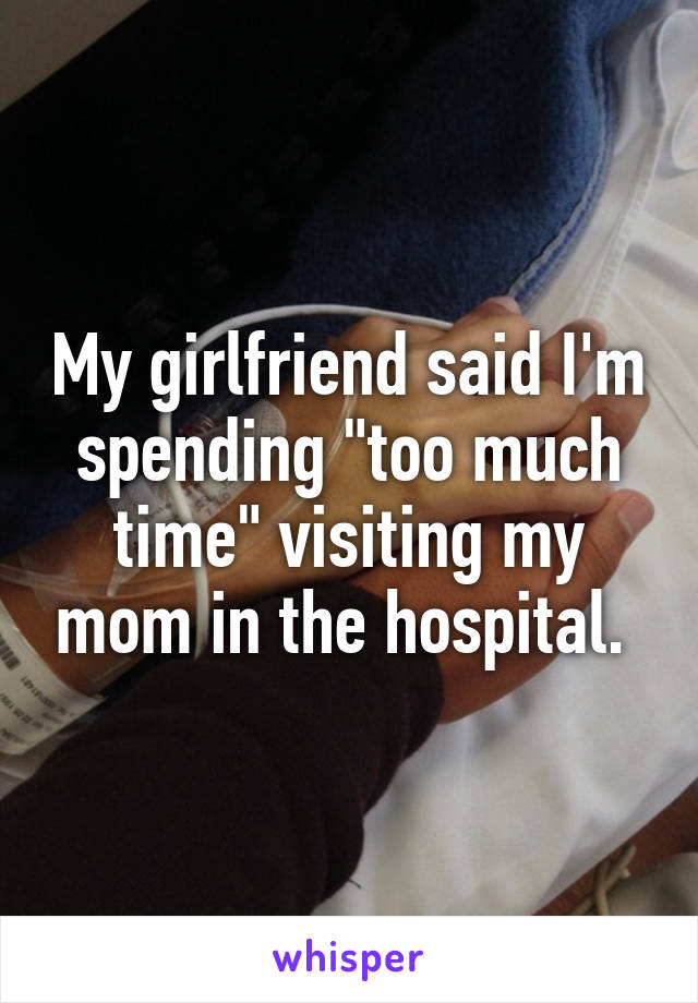 My girlfriend said I'm spending "too much time" visiting my mom in the hospital. 