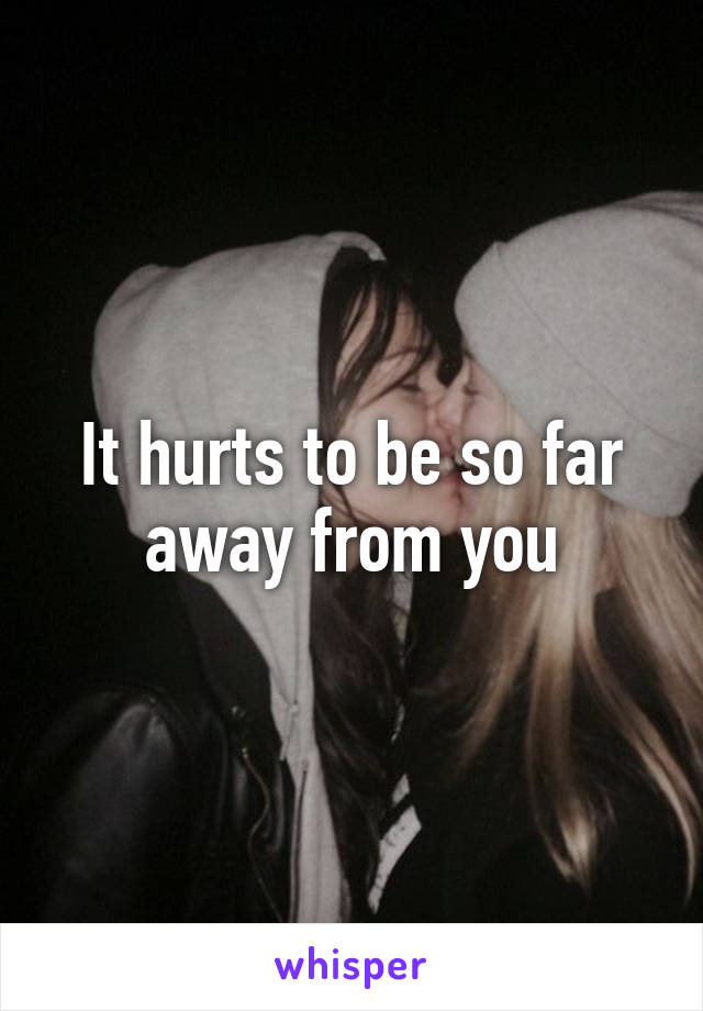 It hurts to be so far away from you