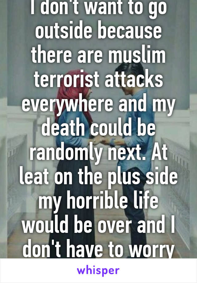 I don't want to go outside because there are muslim terrorist attacks everywhere and my death could be randomly next. At leat on the plus side my horrible life would be over and I don't have to worry about being poor.