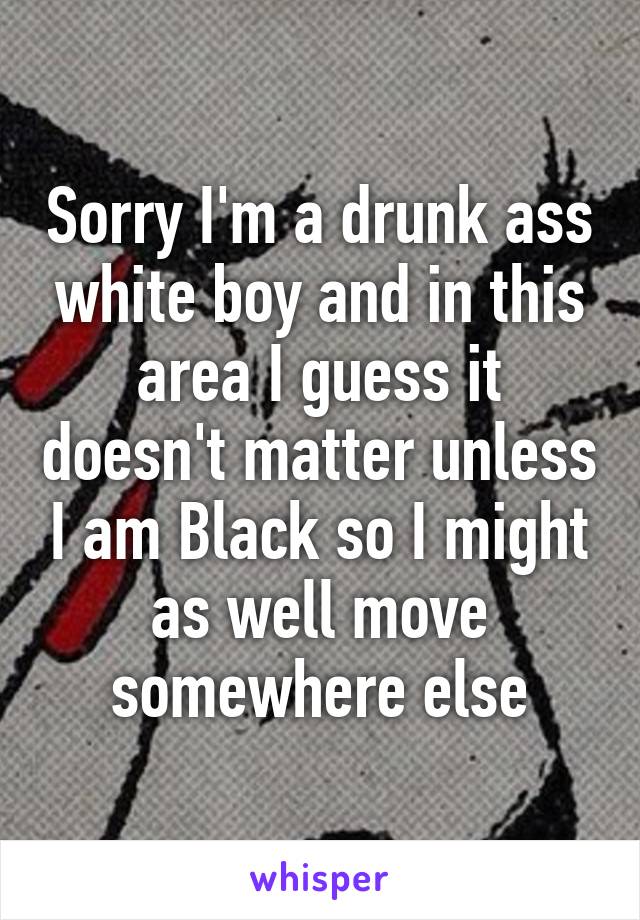 Sorry I'm a drunk ass white boy and in this area I guess it doesn't matter unless I am Black so I might as well move somewhere else