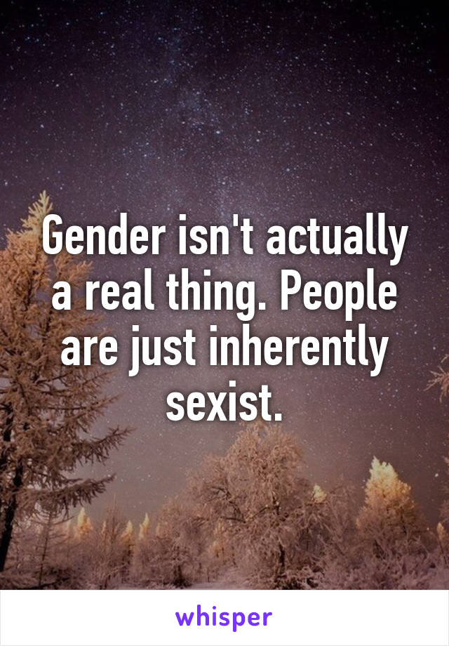 Gender isn't actually a real thing. People are just inherently sexist.