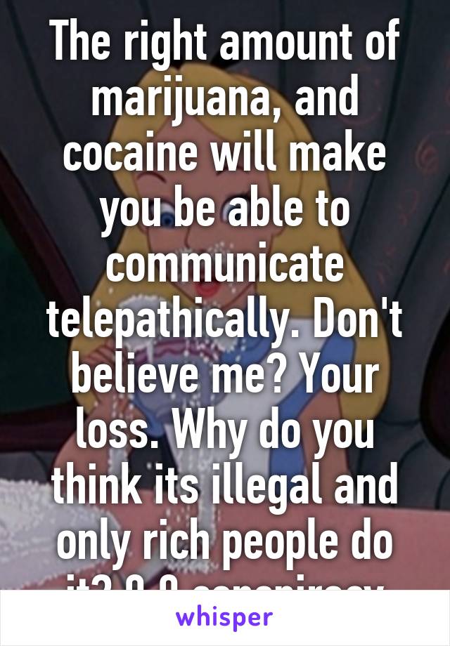 The right amount of marijuana, and cocaine will make you be able to communicate telepathically. Don't believe me? Your loss. Why do you think its illegal and only rich people do it? 0.0 conspiracy