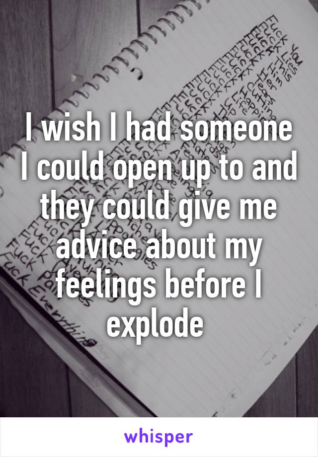 I wish I had someone I could open up to and they could give me advice about my feelings before I explode 