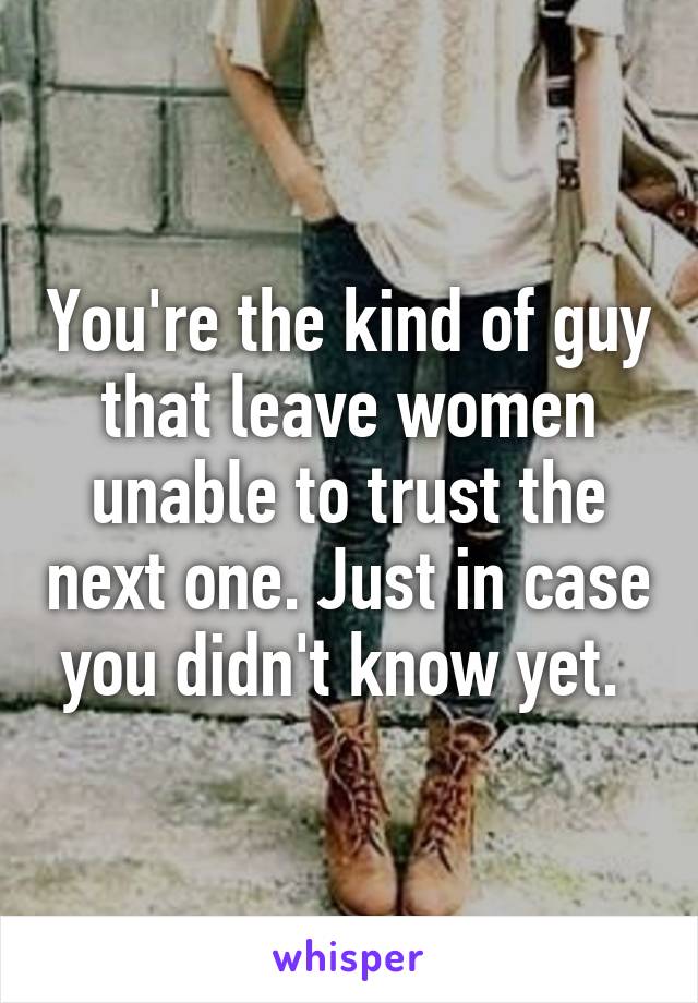 You're the kind of guy that leave women unable to trust the next one. Just in case you didn't know yet. 