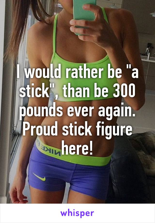 I would rather be "a stick", than be 300 pounds ever again. Proud stick figure here!