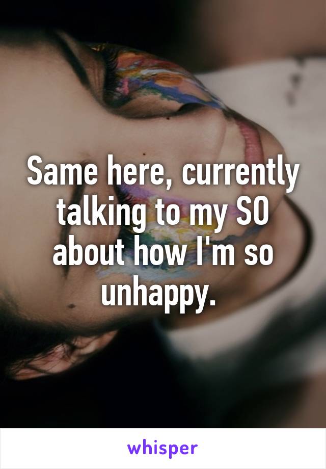 Same here, currently talking to my SO about how I'm so unhappy. 