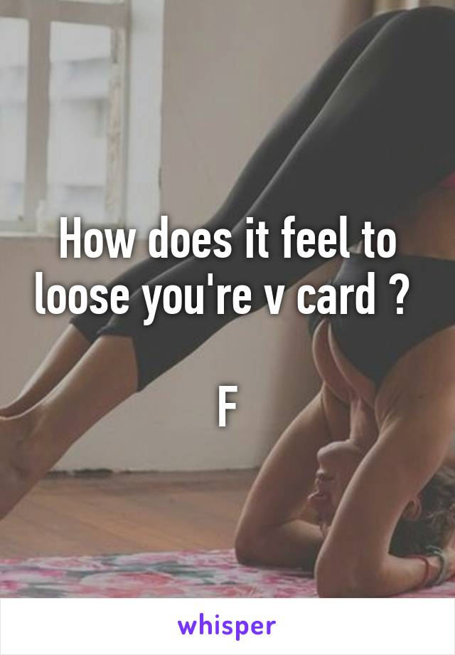 How does it feel to loose you're v card ? 

F