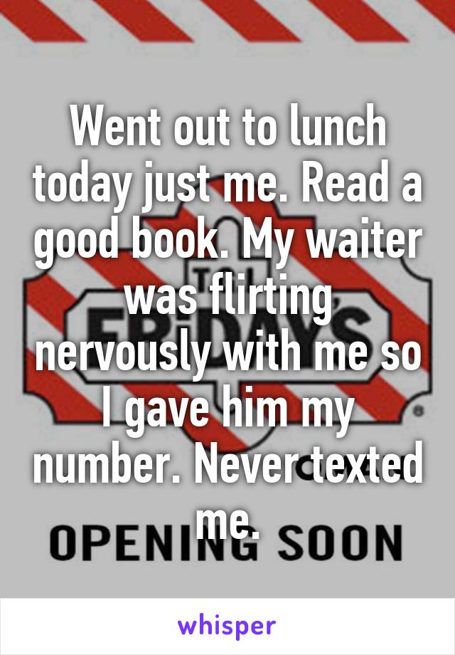 Went out to lunch today just me. Read a good book. My waiter was flirting nervously with me so I gave him my number. Never texted me.