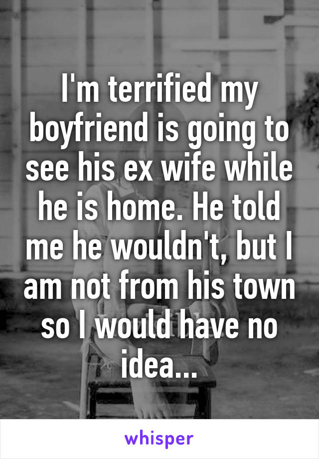 I'm terrified my boyfriend is going to see his ex wife while he is home. He told me he wouldn't, but I am not from his town so I would have no idea...