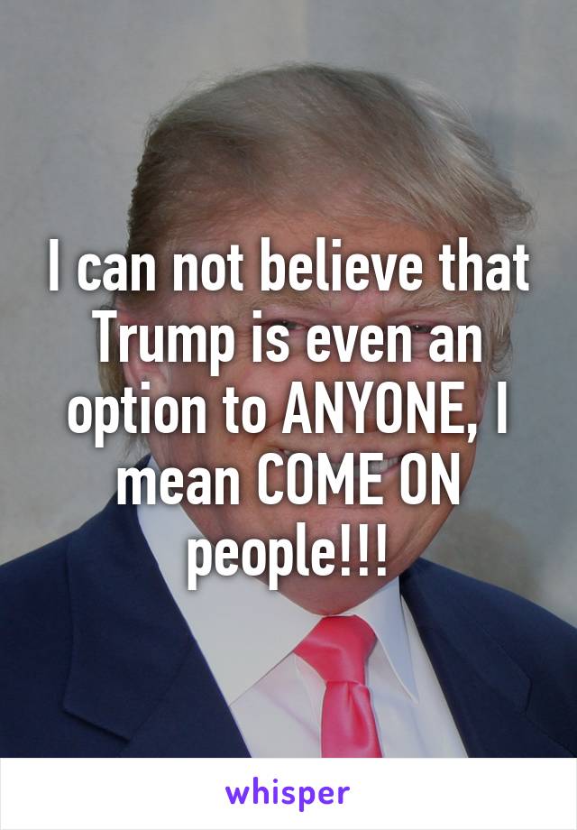 I can not believe that Trump is even an option to ANYONE, I mean COME ON people!!!