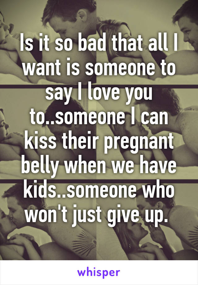 Is it so bad that all I want is someone to say I love you to..someone I can kiss their pregnant belly when we have kids..someone who won't just give up. 
