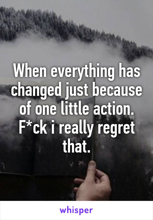 When everything has changed just because of one little action. F*ck i really regret that.