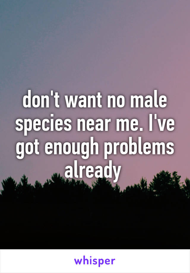 don't want no male species near me. I've got enough problems already 