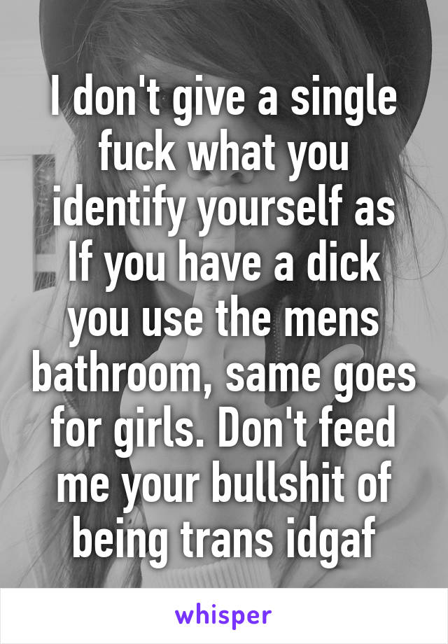 I don't give a single fuck what you identify yourself as
If you have a dick you use the mens bathroom, same goes for girls. Don't feed me your bullshit of being trans idgaf