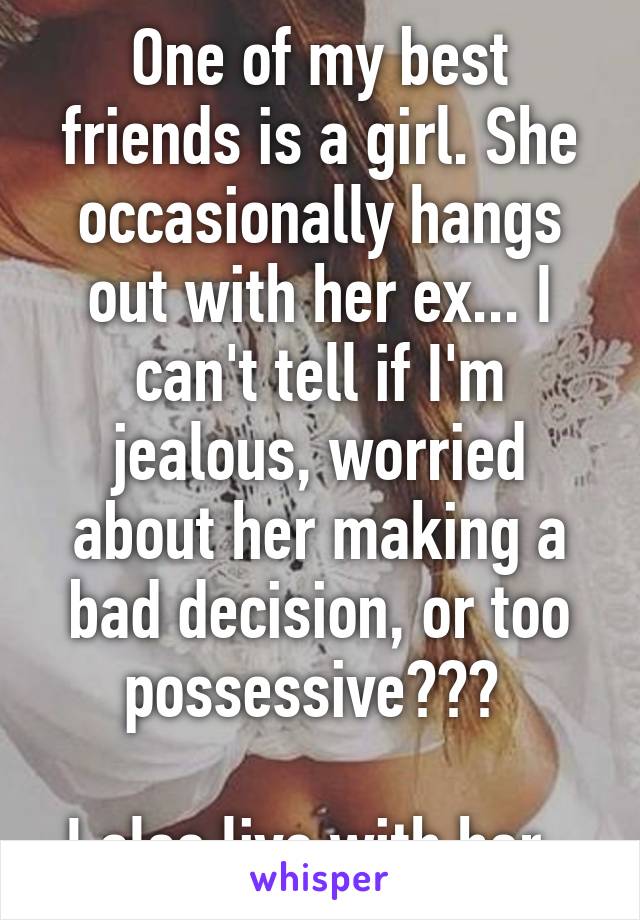 One of my best friends is a girl. She occasionally hangs out with her ex... I can't tell if I'm jealous, worried about her making a bad decision, or too possessive??? 

I also live with her. 