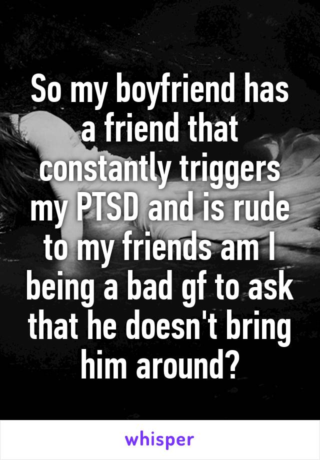 So my boyfriend has a friend that constantly triggers my PTSD and is rude to my friends am I being a bad gf to ask that he doesn't bring him around?