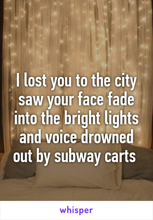 
I lost you to the city saw your face fade into the bright lights and voice drowned out by subway carts 