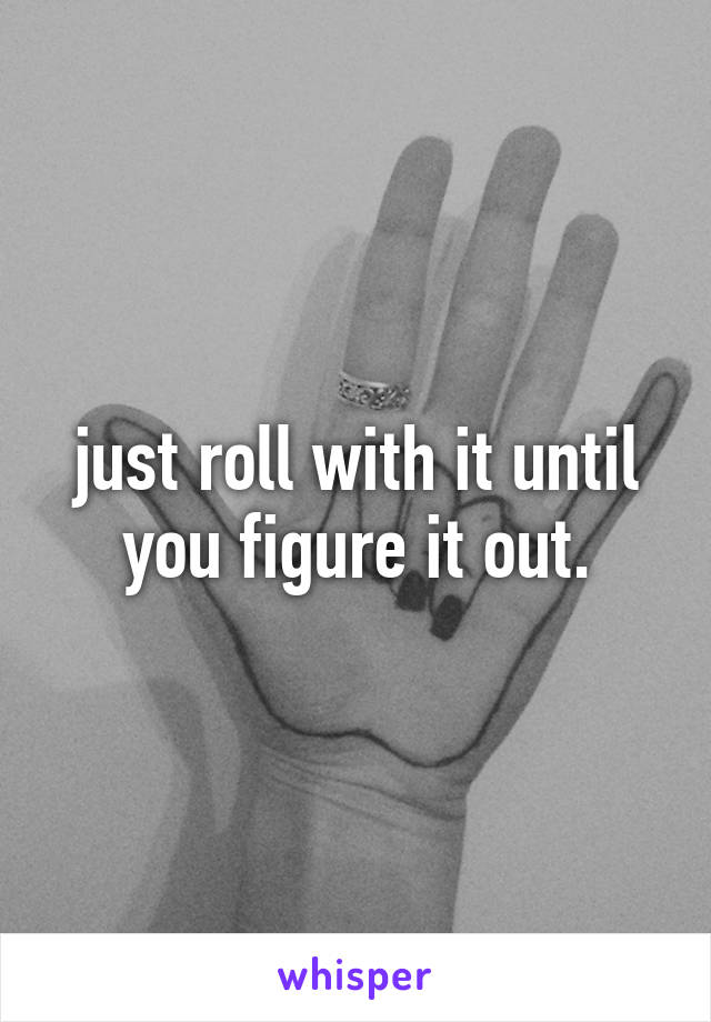 just roll with it until you figure it out.