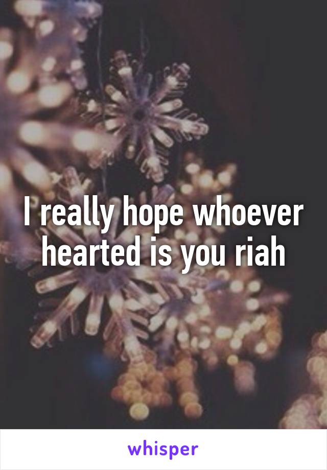 I really hope whoever hearted is you riah