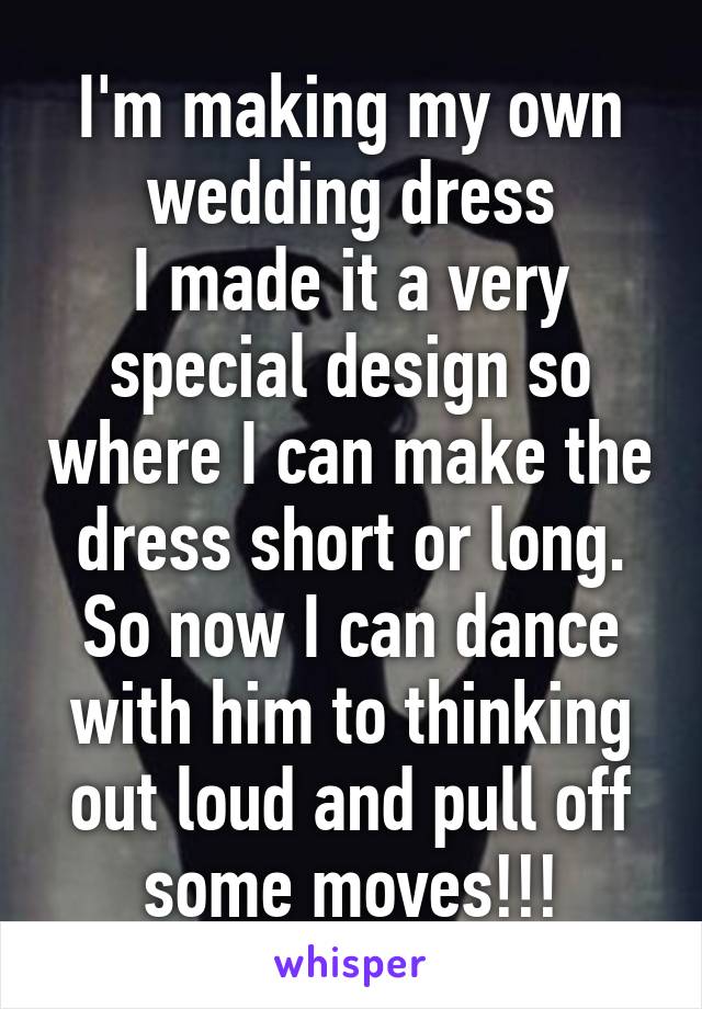 I'm making my own wedding dress
I made it a very special design so where I can make the dress short or long.
So now I can dance with him to thinking out loud and pull off some moves!!!