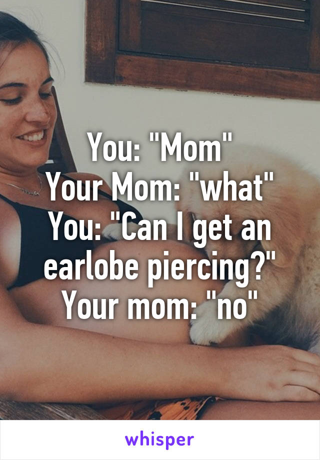 You: "Mom"
Your Mom: "what"
You: "Can I get an earlobe piercing?"
Your mom: "no"