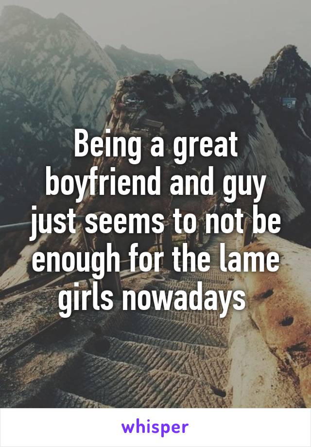 Being a great boyfriend and guy just seems to not be enough for the lame girls nowadays 