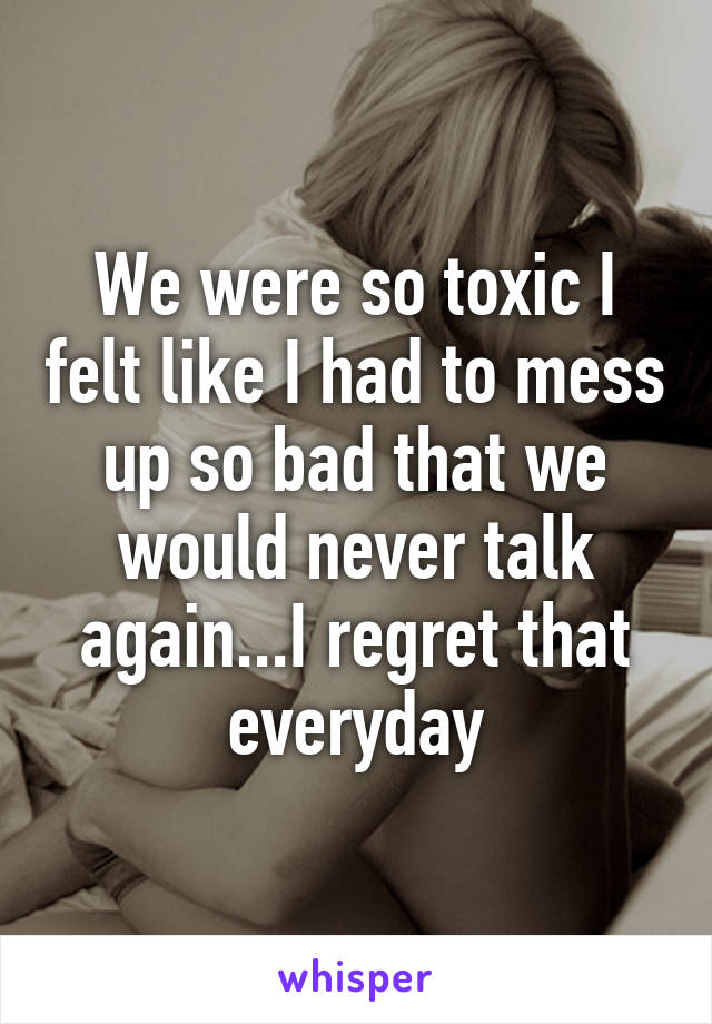 We were so toxic I felt like I had to mess up so bad that we would never talk again...I regret that everyday