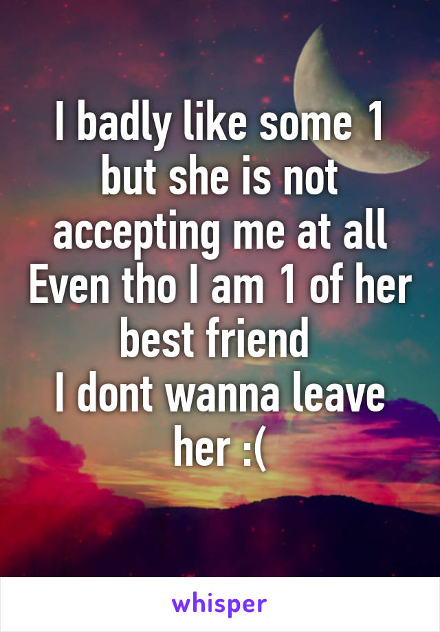 I badly like some 1 but she is not accepting me at all Even tho I am 1 of her best friend 
I dont wanna leave her :(
