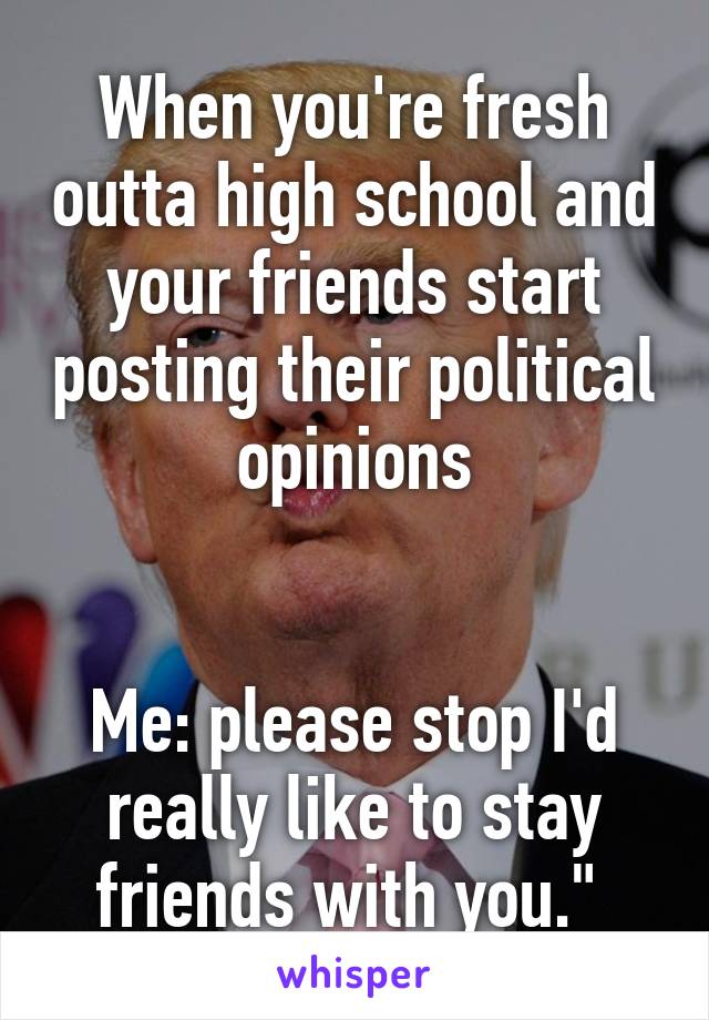 When you're fresh outta high school and your friends start posting their political opinions


Me: please stop I'd really like to stay friends with you." 