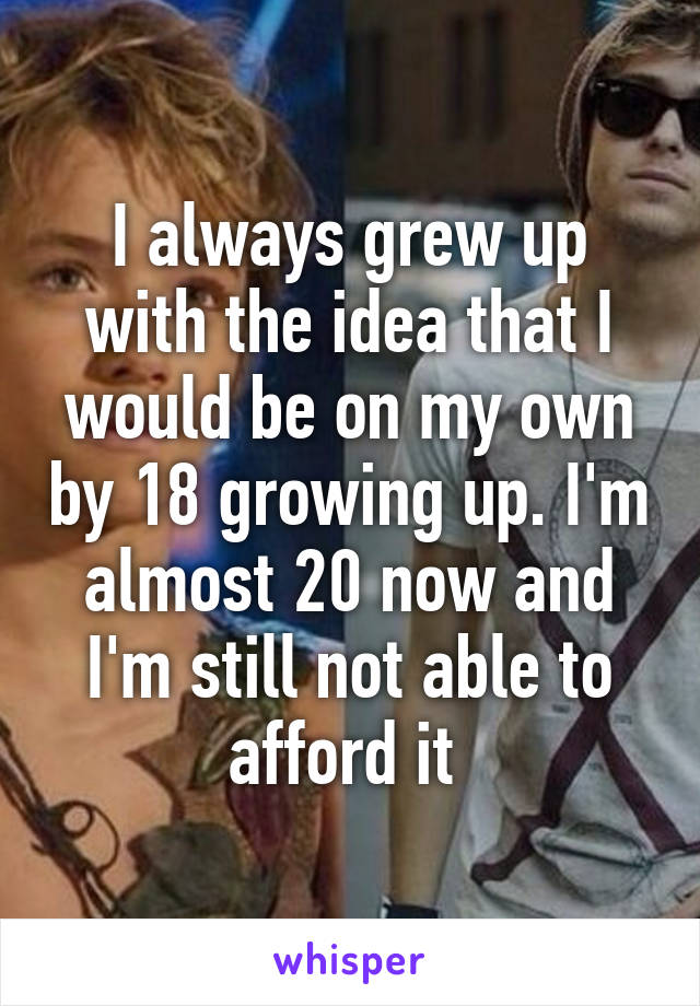 I always grew up with the idea that I would be on my own by 18 growing up. I'm almost 20 now and I'm still not able to afford it 