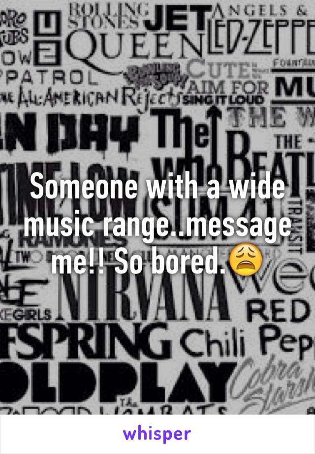 Someone with a wide music range..message me!! So bored.😩