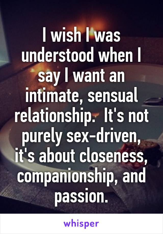 I wish I was understood when I say I want an intimate, sensual relationship.  It's not purely sex-driven, it's about closeness, companionship, and passion.