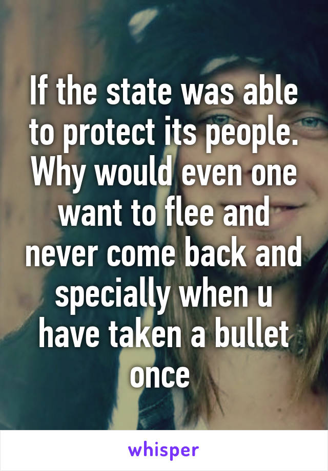 If the state was able to protect its people. Why would even one want to flee and never come back and specially when u have taken a bullet once 