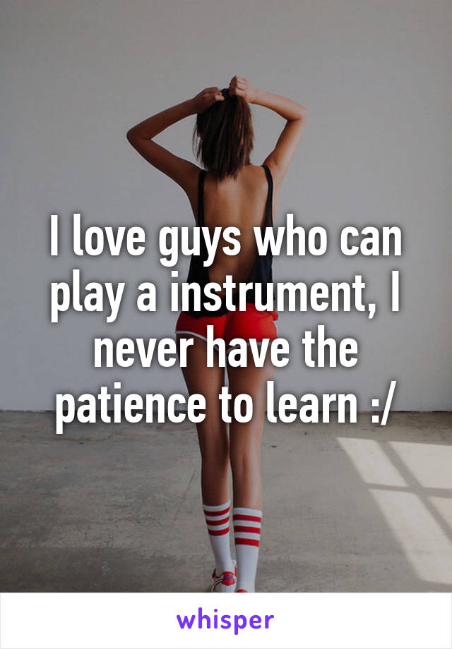 I love guys who can play a instrument, I never have the patience to learn :/