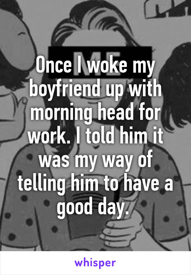 Once I woke my boyfriend up with morning head for work. I told him it was my way of telling him to have a good day. 