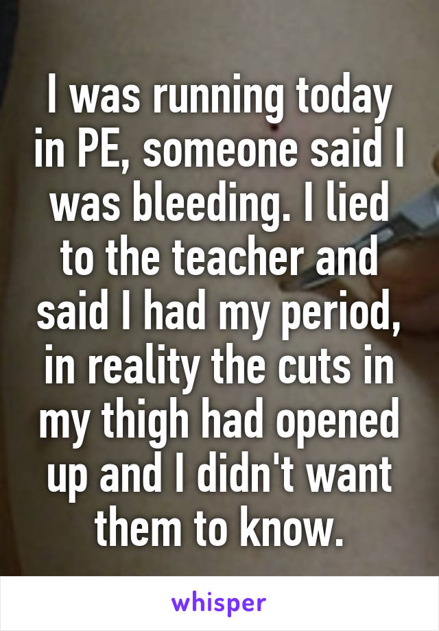 I was running today in PE, someone said I was bleeding. I lied to the teacher and said I had my period, in reality the cuts in my thigh had opened up and I didn't want them to know.