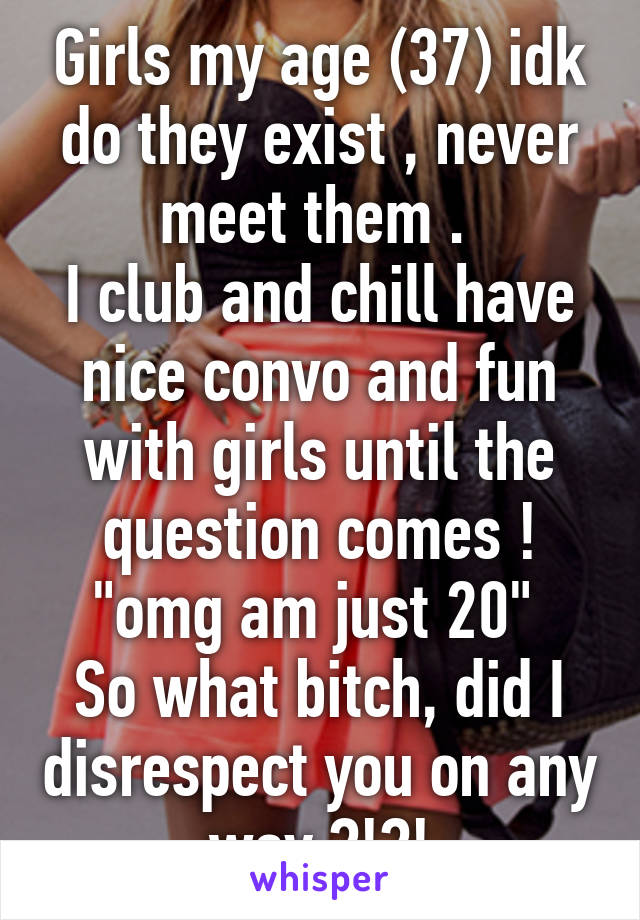 Girls my age (37) idk do they exist , never meet them . 
I club and chill have nice convo and fun with girls until the question comes !
"omg am just 20" 
So what bitch, did I disrespect you on any way ?!?!