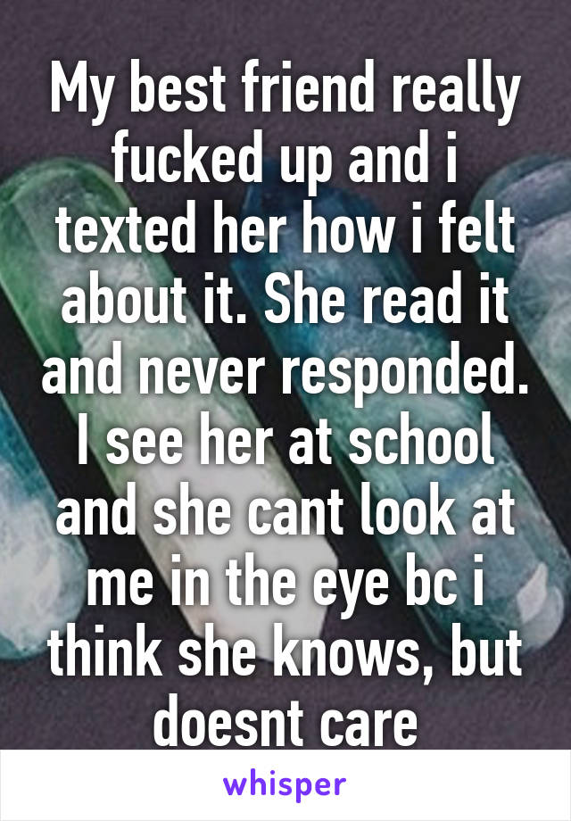 My best friend really fucked up and i texted her how i felt about it. She read it and never responded. I see her at school and she cant look at me in the eye bc i think she knows, but doesnt care