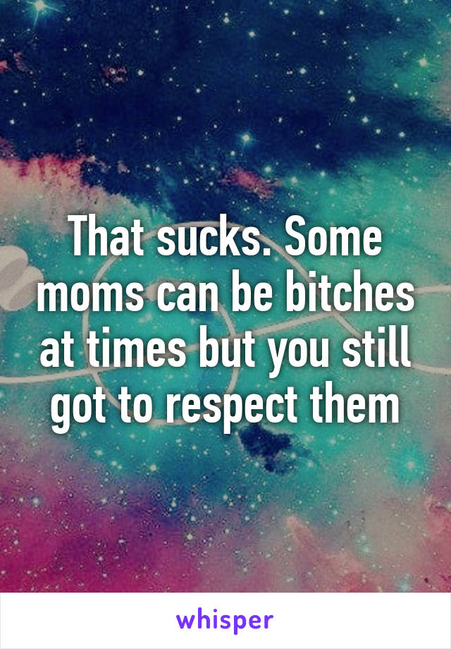 That sucks. Some moms can be bitches at times but you still got to respect them