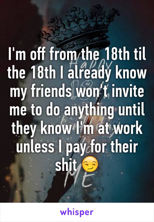 I'm off from the 18th til the 18th I already know my friends won't invite me to do anything until they know I'm at work unless I pay for their shit 😏