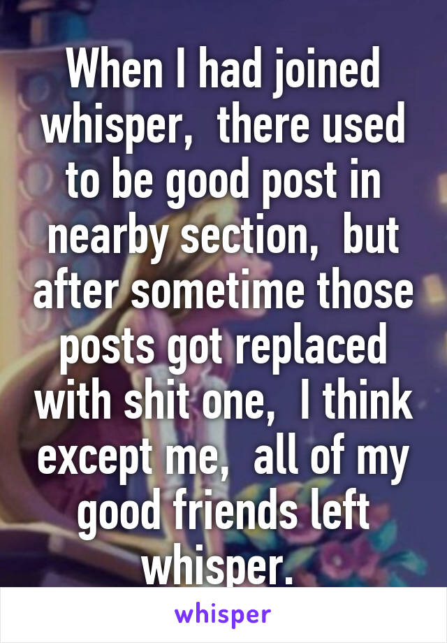 When I had joined whisper,  there used to be good post in nearby section,  but after sometime those posts got replaced with shit one,  I think except me,  all of my good friends left whisper. 