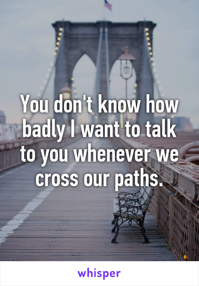 You don't know how badly I want to talk to you whenever we cross our paths.